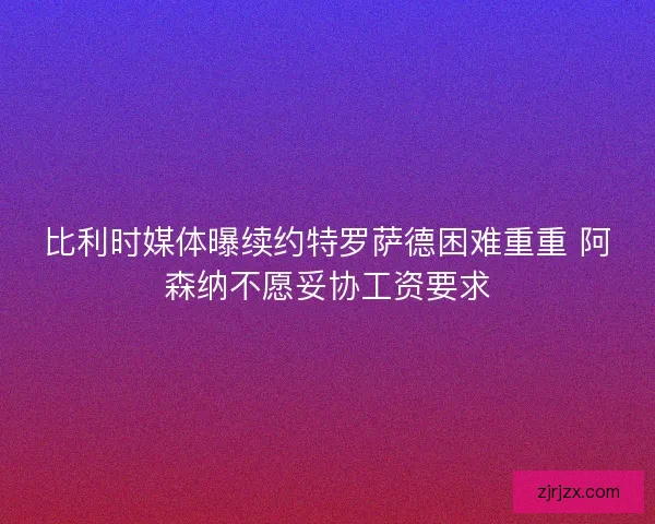 比利时媒体曝续约特罗萨德困难重重 阿森纳不愿妥协工资要求