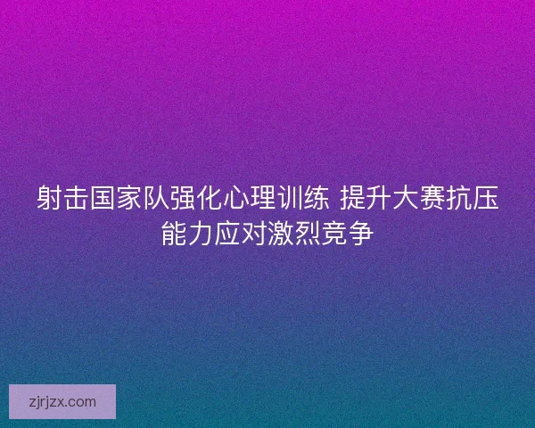 射击国家队强化心理训练 提升大赛抗压能力应对激烈竞争