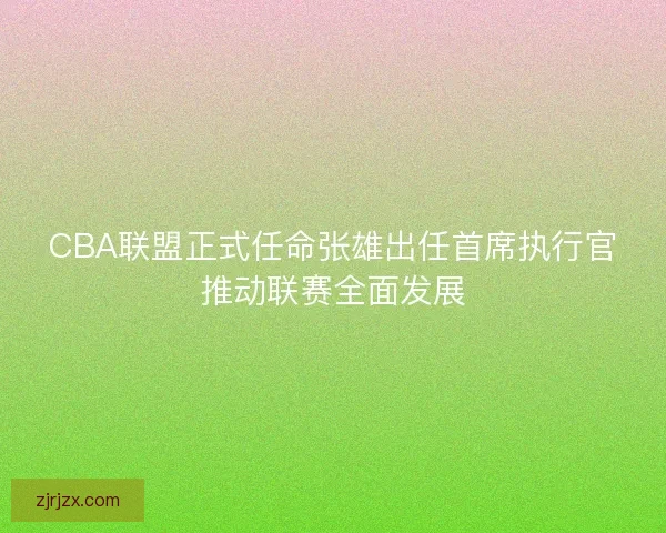 CBA联盟正式任命张雄出任首席执行官推动联赛全面发展
