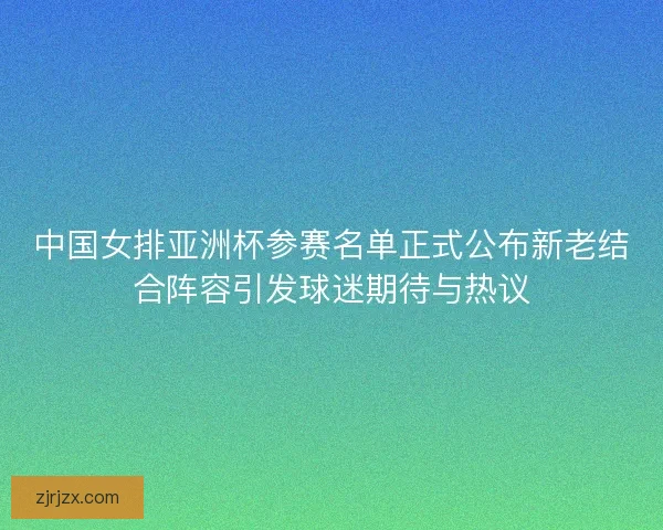 中国女排亚洲杯参赛名单正式公布新老结合阵容引发球迷期待与热议